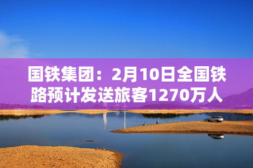 国铁集团：2月10日全国铁路预计发送旅客1270万人次