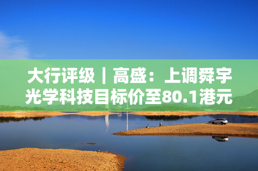 大行评级｜高盛：上调舜宇光学科技目标价至80.1港元 对产品组合升级持乐观态度