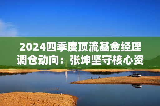 2024四季度顶流基金经理调仓动向：张坤坚守核心资产，刘格菘聚焦科技制造，傅鹏博布局科技热点