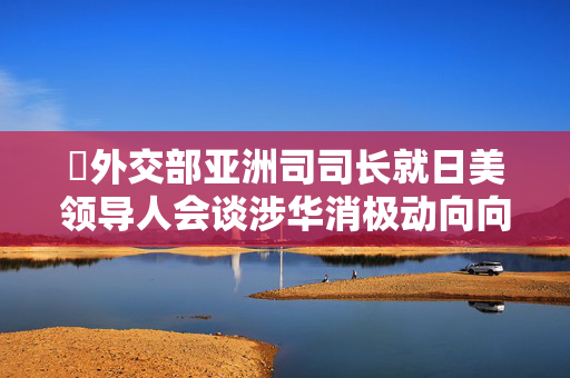 ​外交部亚洲司司长就日美领导人会谈涉华消极动向向日方提出严正交涉