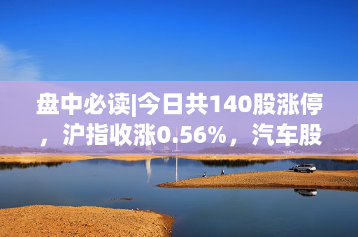 盘中必读|今日共140股涨停，沪指收涨0.56%，汽车股、AI算力概念大涨