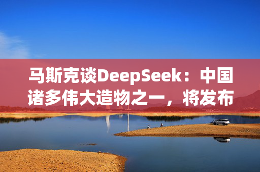 马斯克谈DeepSeek：中国诸多伟大造物之一，将发布更好的模型