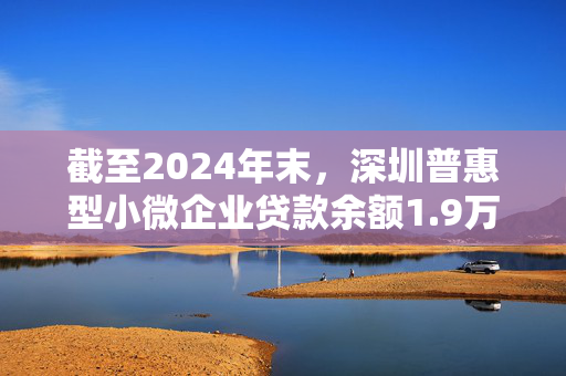 截至2024年末，深圳普惠型小微企业贷款余额1.9万亿元