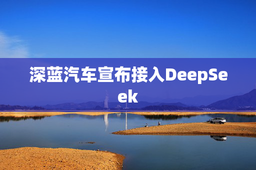 深蓝汽车宣布接入DeepSeek