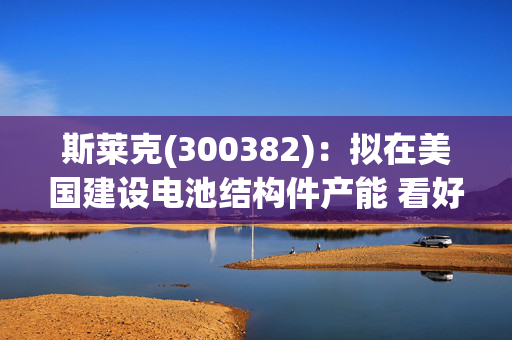 斯莱克(300382)：拟在美国建设电池结构件产能 看好公司充分受益于4680扩产