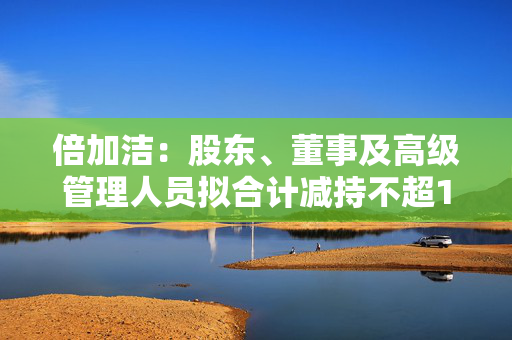 倍加洁：股东、董事及高级管理人员拟合计减持不超1.0114%公司股份