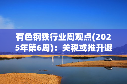 有色钢铁行业周观点(2025年第6周)：关税或推升避险与通胀 关注黄金股投资机会