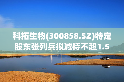 科拓生物(300858.SZ)特定股东张列兵拟减持不超1.5181%股份