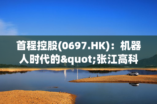 首程控股(0697.HK)：机器人时代的"张江高科"崛起，解码万亿赛道新领航者