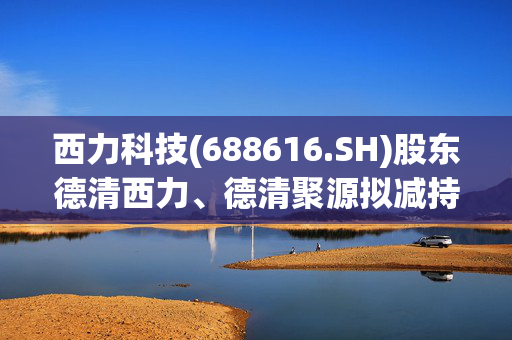 西力科技(688616.SH)股东德清西力、德清聚源拟减持合计不超65万股