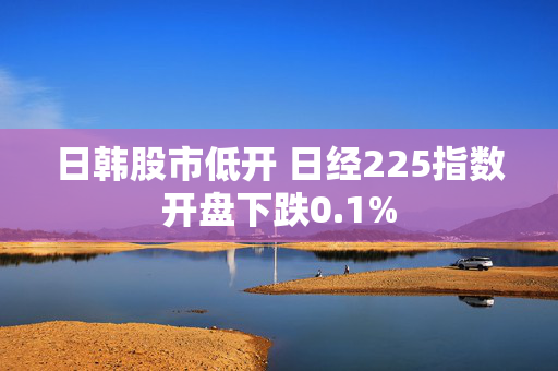 日韩股市低开 日经225指数开盘下跌0.1%