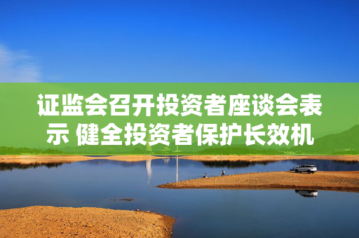 证监会召开投资者座谈会表示 健全投资者保护长效机制 严厉打击违法违规行为