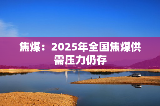 焦煤：2025年全国焦煤供需压力仍存