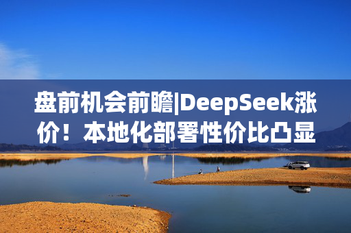 盘前机会前瞻|DeepSeek涨价！本地化部署性价比凸显，这几家公司在企业级部署软件和算力芯片领域深度布局（附概念股）