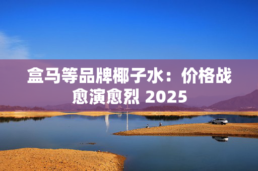 盒马等品牌椰子水：价格战愈演愈烈 2025