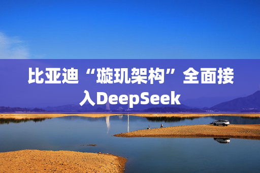 比亚迪“璇玑架构”全面接入DeepSeek