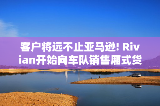 客户将远不止亚马逊! Rivian开始向车队销售厢式货车