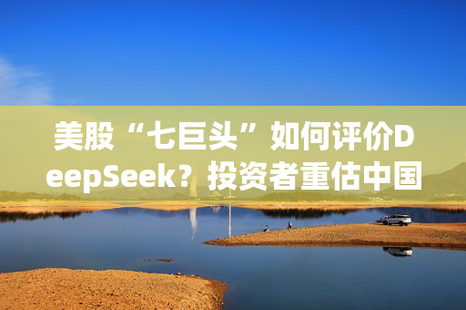 美股“七巨头”如何评价DeepSeek？投资者重估中国大型科技股潜力