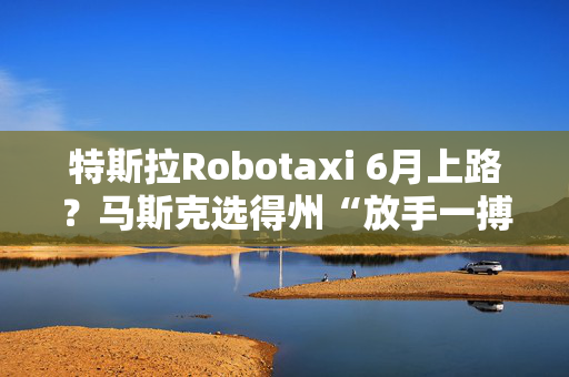 特斯拉Robotaxi 6月上路？马斯克选得州“放手一搏”