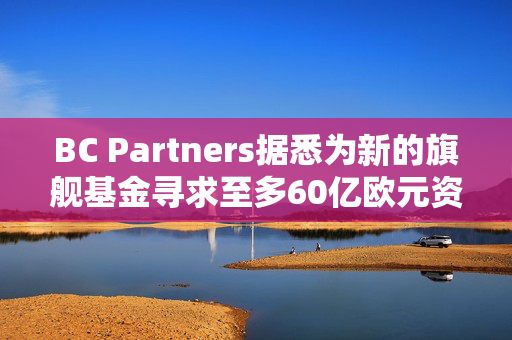 BC Partners据悉为新的旗舰基金寻求至多60亿欧元资金