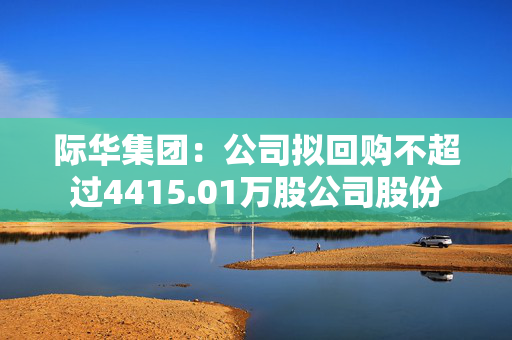 际华集团：公司拟回购不超过4415.01万股公司股份