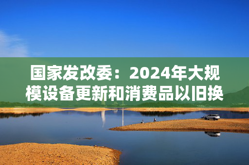 国家发改委：2024年大规模设备更新和消费品以旧换新工作取得显著成效