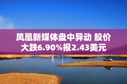 凤凰新媒体盘中异动 股价大跌6.90%报2.43美元