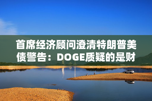 首席经济顾问澄清特朗普美债警告：DOGE质疑的是财政部支付，和还债无关