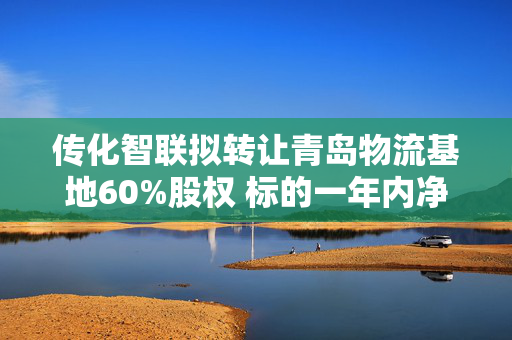 传化智联拟转让青岛物流基地60%股权 标的一年内净资产大增282.11%