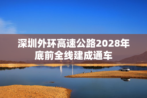 深圳外环高速公路2028年底前全线建成通车