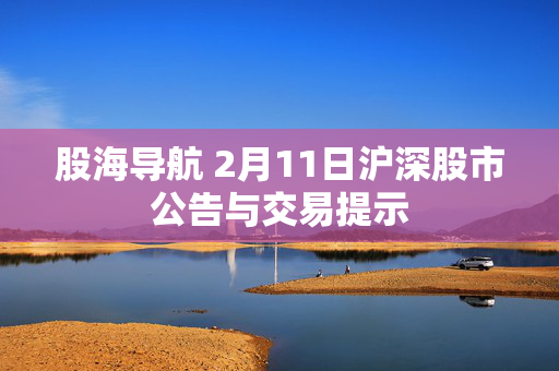 股海导航 2月11日沪深股市公告与交易提示