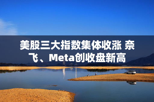 美股三大指数集体收涨 奈飞、Meta创收盘新高