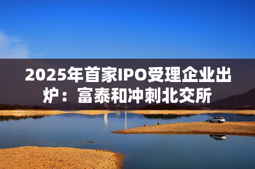 2025年首家IPO受理企业出炉：富泰和冲刺北交所