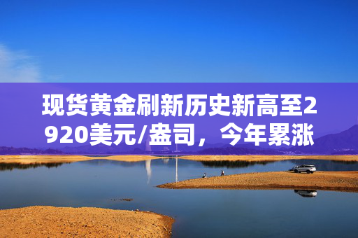 现货黄金刷新历史新高至2920美元/盎司，今年累涨超11%