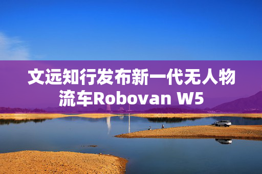 文远知行发布新一代无人物流车Robovan W5