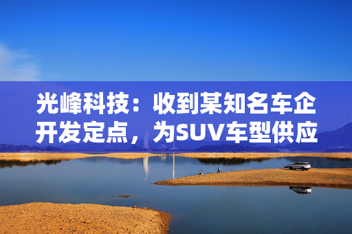 光峰科技：收到某知名车企开发定点，为SUV车型供应座舱显示产品