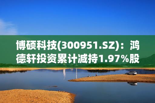 博硕科技(300951.SZ)：鸿德轩投资累计减持1.97%股份