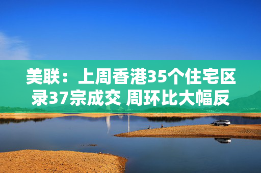 美联：上周香港35个住宅区录37宗成交 周环比大幅反弹接近1.5倍