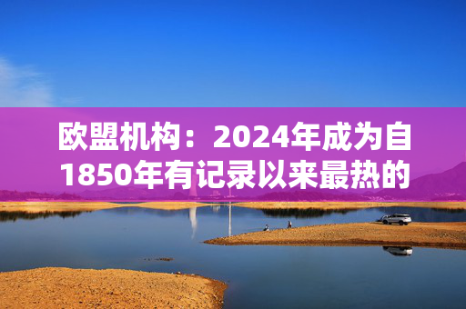 欧盟机构：2024年成为自1850年有记录以来最热的年份