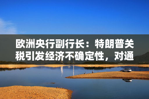 欧洲央行副行长：特朗普关税引发经济不确定性，对通胀影响尚不明确