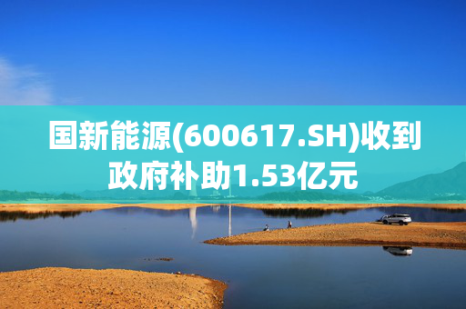 国新能源(600617.SH)收到政府补助1.53亿元