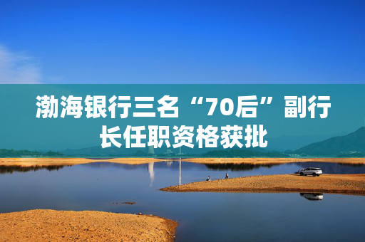 渤海银行三名“70后”副行长任职资格获批