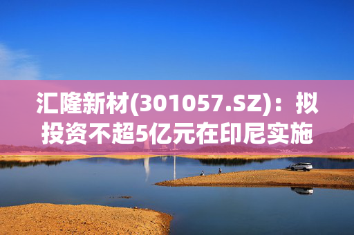 汇隆新材(301057.SZ)：拟投资不超5亿元在印尼实施投资建设印尼生产基地