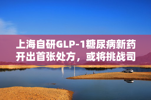 上海自研GLP-1糖尿病新药开出首张处方，或将挑战司美格鲁肽