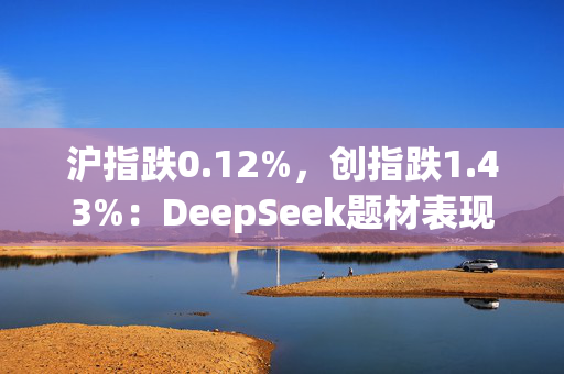 沪指跌0.12%，创指跌1.43%：DeepSeek题材表现分化，传媒股走强