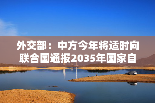 外交部：中方今年将适时向联合国通报2035年国家自主贡献目标