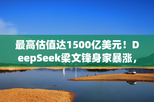 最高估值达1500亿美元！DeepSeek梁文锋身家暴涨，或将跻身全球科技富豪榜