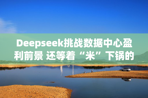 Deepseek挑战数据中心盈利前景 还等着“米”下锅的星际之门尴尬了