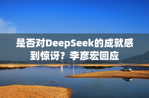 是否对DeepSeek的成就感到惊讶？李彦宏回应