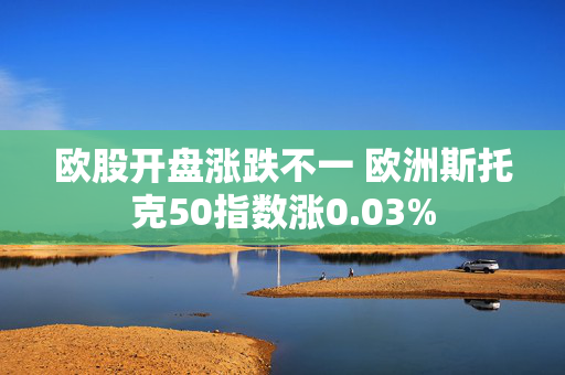 欧股开盘涨跌不一 欧洲斯托克50指数涨0.03%